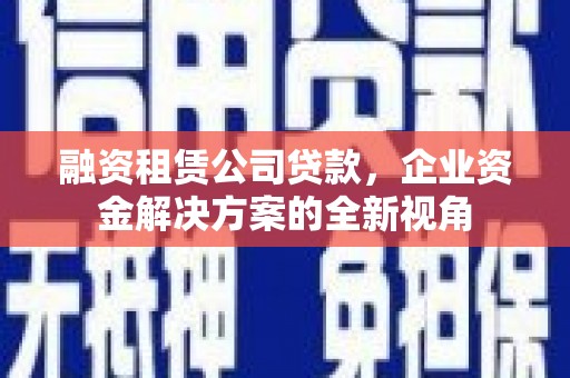 东乡族融资租赁公司贷款，企业资金解决方案的全新视角