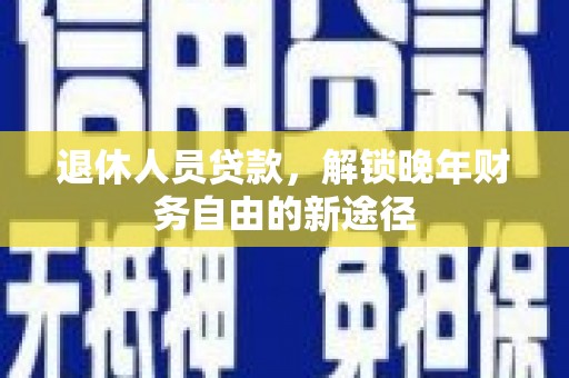 东乡族退休人员贷款，解锁晚年财务自由的新途径